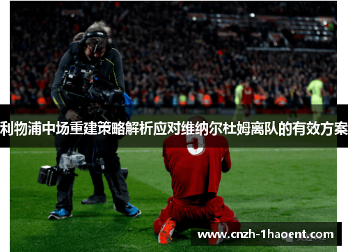 利物浦中场重建策略解析应对维纳尔杜姆离队的有效方案 利物浦中场重建策略解析应对维纳尔杜姆离队的有效方案