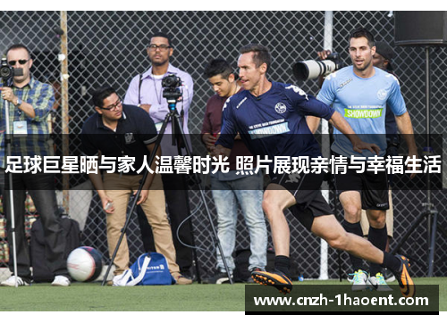 足球巨星晒与家人温馨时光 照片展现亲情与幸福生活