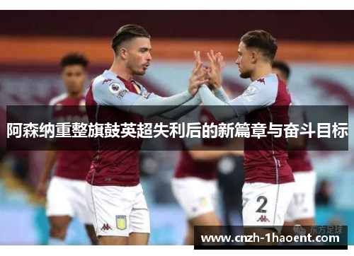 阿森纳重整旗鼓英超失利后的新篇章与奋斗目标