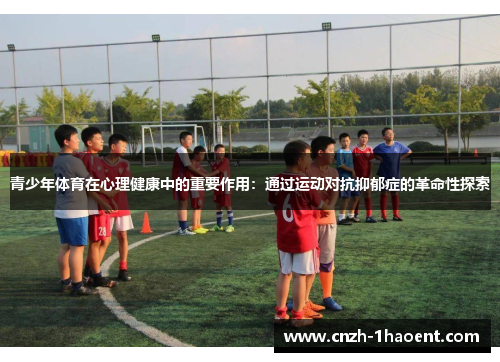 青少年体育在心理健康中的重要作用：通过运动对抗抑郁症的革命性探索