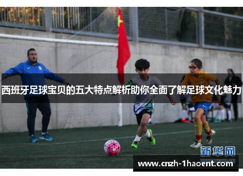 西班牙足球宝贝的五大特点解析助你全面了解足球文化魅力 西班牙足球宝贝的五大特点解析助你全面了解足球文化魅力
