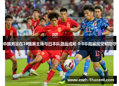中国男足在18强赛主场与日本队激战成和 0-0平局展现坚韧防守